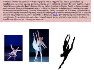 Σν θιαζηθό κπαιέην ζεωξείηαη ωο ην πιένλ δνκεκέλν από ηα είδε κπαιέηνπ, θαζώο έρεη ωο βάζε ηηο
παξαδνζηαθέο ρνξεπηηθέο ηερληθέο. Οη παξαιιαγέο ηνπ έρνπλ θαζνξηζηεί κέζα από δηάθνξεο ζρνιέο, όπωο ηε
Γαιιηθή ΢ρνιή, ηε Γαλέδηθε ΢ρνιή Bournonville, ηελ Ιηαιηθή ΢ρνιή θαη ηε Ρωζηθή ΢ρνιή· ηα βαζηθά ζηνηρεία
ακθόηεξωλ ηωλ δύν ηειεπηαίωλ εθθξάδνληαη ελ πνιινίο ζηε δηδαθηηθή κεζνδνινγία ηνπ Ιηαινύ ρνξνγξάθνπ
θαη ζεωξεηηθνύ Κάξιν Μπιάζηο. Πιάη ζηηο δύν θπξηόηεξεο ΢ρνιέο, ηε Γαιιηθή θαη ηε Ρωζηθή, αμηνκλεκόλεπηεο
ζεωξνύληαη ε ΢ρνιή Balanchine ηεο Νέαο Τόξθεο θαη ζηελ Αγγιία ε Βαζηιηθή Αθαδεκία Υνξνύ θαη ην Βαζηιηθό
Μπαιέην, πνπ βαζίδνληαη ζηε κέζνδν Cecchetti. Οη δε πξώηεο πνπέλη ήηαλ ζηελ πξαγκαηηθόηεηα παπνύηζηα
ρνξνύ (θνηλώο ιεγόκελεο θαη κπαιαξίλεο) κε εληζρπκέλε κύηε, ώζηε ε κπαιαξίλα λα κπνξεί λα ζηαζεί ζηα
αθξνδάθηπια, δίλνληαο ηελ εληύπωζε όηη αηωξείηαη.
 