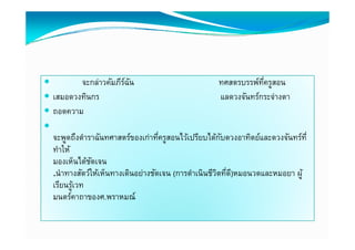         จะกล่าวคัมภีรฉน
                      ์ ั                           ทศสตรบรรพ์ทครูสอน
                                                                ่ี
 เสมอดวงทินกร
  เสมอดวงทนกร                                       แลดวงจนทรกระจางตา
                                                    แลดวงจันทร์กระจ่างตา
 ถอดความ

  จะพูดถึงตําราฉันทศาสตร์ของเก่าทีครูสอนไว้เปรียบได้กบดวงอาทิตย์และดวงจันทร์ท่ี
                                    ่                  ั
  ทําให้
  มองเห็นได้ชดเจน
              ั
  .นําทางสัตว์ให้เห็นทางเดินอย่างชัดเจน (การดําเนินชีวตทีด)ี หมอนวดและหมอยา ผู้
                                                      ิ ่
  เรียนรูเวท
     ี ้
  มนตร์คาถาของศ.พราหมณ์
 