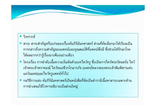  วิเคราะห์
 สาระ สาระสําคญหรือแก่่นของเรืองคมภีรฉนทศาสตร์์ ส่วนทีคดเลือกมาให้เรียนเป็ น
             ํ ั ื            ่ื ั ี ์ ั           ่ ่ี ั ื     ใ ้ ี ป็
  การกล่าวถึงความสําคัญของแพทย์และคุณสมบัตทแพทย์พงมี ซึงช่วยให้รกษาโรค
                                               ิ ่ี        ึ ่          ั
  ไดผลมากกวารู รองยาเพยงอยางเดยว
  ได้ผลมากกว่าร้เรืองยาเพียงอย่างเดียว
                  ่
 โครงเรือง การลําดับเนื้อความเริมต้นด้วยบทไหว้ครู ซึงเป็ นการไหว้พระรัตนตรัย ไหว้
         ่                        ่                  ่
  เจาพระเจาพราหมณ ไหว้หมอชีวกโกมารภัจ (แพทยหลวงของพระเจาพมพสารแหง
  เจ้าพระเจ้าพราหมณ์ ไหวหมอชวกโกมารภจ (แพทย์หลวงของพระเจ้าพิมพิสารแห่ง
  แคว้นมคธ)และไหว้ครูแพทย์ทวไป ั่
 กลวิธการแต่ง คมภรฉนทศาสตรเปนหนงสอทจดเปนตารามเนอหาสาระเฉพาะดาน
  กลวธการแตง คัมภีรฉนทศาสตร์เป็ นหนังสือทีจดเป็ นตํารามีเนื้อหาสาระเฉพาะด้าน
       ี              ์ ั                   ่ั
  การนําเสนอใช้โวหารอธิบายเป็ นส่วนใหญ่
 