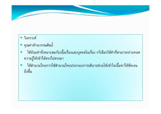  วิเคราะห์
 คุณค่าด้านวรรณศิลป์
       ่ ้        ิ
    ใช้ถอยคําทีเหมาะสมกับเนื้อเรืองและบุคคลในเรือง กวีเลือกใช้คาทีสามารถถ่ายทอด
           ้        ่            ่              ่               ํ ่
 ความรูให้เข้าไ ตรงไปตรงมา
             ้ ้ ้ ได้้ ไป
 ใช้สานวนไทยการใช้สานวนไทยประกอบการอธิบายช่วยให้เข้าใจเนื้อหาได้ชดเจน
         ํ                 ํ                                               ั
 ยิงขึน
   ิ่ ้ึ
 