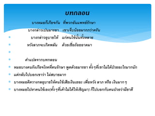 บทกลอน
              บางหมอก็เกียจกัน       ่
                                  ทีพวกอันแพทย์ รักษา
           บางกล่ าวเปนมารยา     เขาเจ็บน้ อยมากกว่ าครั น
             บางกล่ าวอุบายให้   แก่ คนไข้ น้ันทั้งหลาย
           หวังลาภจะเกิดพลัน     ด้ วยเชื่อถ้ อยอาตมา

           คาแปลจากบทกลอน
   หมอบางคนรั งเกียจโรคทีตนรั กษา พูดด้ วยมารยา ทั้งๆทีเขาไม่ ได้ ป่วยอะไรมากนัก
                             ่                               ่
   แต่ กลับไปบอกเขาว่ า ไม่ สบายมาก
   บางหมอคิดวางกลอุบายให้ คนไข้ เสียเงินเยอะ เพื่อหวัง ลาภ หรือ เงินมากๆ
   บางหมอไปหาคนไข้ เอง(ทั้งๆทีเค้ าไม่ ได้ ให้ เชิญมา) ก็ไปบอกกับคนป่ วยว่ ามียาดี
                                 ่
 