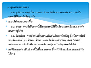 ๑. คุณค่ าด้ านเนื้อหา
 ๑.๑. รู ปแบบ แต่ งเป็ น กาพย์ ยานี ๑๑ มีเนื้อหาเหมาะสม แก่ การเป็ น
  แพทย์ ท่ีดีและไม่ ดีอย่ างไร
 ๒.องค์ ประกอบของเรื่ อง
 ๒.๑. สาระ ส่ วนที่เลือกมานี้เป็ นคุณสมบัตท่ีไม่ ดีของแพทย์ และการหวัง
                                                 ิ
  ลาภจากผู้ป่วย
 ๒.๒. โครเรื่ อง การลาดับเนื้อความเริ่มต้ นด้ วยบทไหว้ ครู ซึงเป็ นการไหว้
                                                               ่
  พระรั ตนตรั ย ไหว้ เจ้ าพระเจ้ าพราหมณ์ ไหว้ หมอชีวกโกมารภัจ (แพทย์
  หลวงของพระเจ้ าพิมพิสารแห่ งแคว้ นมคธ)และไหว้ ครู แพทย์ ทั่วไป
 กลวิธีการแต่ ง เป็ นตาราที่มีเนื้อหาเฉพาะ ซึงทาให้ อ่านแล้ วสามารถเข้ าใจ
                                               ่
  ใด้ ง่าย
 