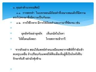  ๓. คุณค่ าด้ านวรรณศิลป ์
 ๓.๑. การสรรคา ในบทกลอนมีถ้อยคาที่เหมาะสมแล้ วก็มีความ
  ตรงไปตรงมาซึ่งมีความเป็ นกันเอง
 ๓.๒. การใช้ โวหาร มีการใช้ ถ้อยคาและภาษาที่ชัดเจน เช่ น

        อุทธัทจังอย่ าอุทธัจ เห็นถนัดในโรคา
      ให้ ตังตนดังพยา
             ้                ไกรสรราชเข้ าราวี

 จากตัวอย่ าง สอนให้ แพทย์ ทาตนเหมือนพยาราชสีห์ท่ กาลังเข้ า    ี
 ตะครุ บเหยื่อ ถ้ าเปรี ยบกับแพทย์ ใด้ คือเมื่อเห็นผู้ท่ ีเป็ นโรคให้ รีบ
 รั กษาทันที อย่ ามัวฟุ่ งซ้ าน


 