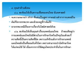 ๔. คุณค่ าด้ านสังคม
 ๔.๑. สะท้ อนให้ เห็นความเชื่อของคนไทย ฉันทศาสตร์
 จะความหมายว่ า ตารา ที่แต่ งเป็ นสูตร ตามอย่ างตาราการแพทย์ ใน
 คัมภีร์อาถรรพเวท และด้ วยเหตูท่ ีว่าคัมภีร์
 อาถรรพเวทมีเรื่ องราวเกี่ยวกับไสย์ ศาสตร์ ด้วย
 ๔.๒. สะท้ อนให้ เห็นคุณค่ าเรื่ องแพทย์ แผนไทย ถ้ าลองคิดดูว่า
  การแพทย์ แผนไทยไม่ มีส่วนในการรั กษาโรคในปั จจุบันแล้ วละก็
  ความคิดนีเ้ ป็ นความคิดที่ผิด เพราะแท้ จริงแล้ วการรั กษาแพทย์
  แผนไทยยังเป็ นที่ยอมรั บทั่วโลก เพราะสามารถบาบัดรั กษาโรค
  ให้ แก่ คนไข้ ได้ เนื่องจากการใช้ สมุนไพรประจาถิ่นในการรั กษา
 