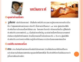 บทวิเคราะห์
 คุณค่าด้านเนื้อหา
   รปแบบ
     ู          คมภีรฉนทศาสตร์ เป็นชอตาราหน่ึงทรวบรวมความรูหลากหลายจากตาราเรอง
                 ั ์ั                   ื่ ํ           ี่         ้             ํ ่ื
     ื่
    อนๆ ในชุดแพทยศาสตรสงเคราะหเ์ อาไว ้ เน้ ือหาแบ่งเป็นตอนๆ ๑๙ ตอน ผูแต่งเลือกใช้คา
                    ์     ์                                             ้             ํ
                                                                          ่
    ประพันธ์ในการนําเสนอเนื้อหาได้เหมาะสม โดยเฉพาะในบทนํา หรือตอนเปิ ดเรือง ผูใ้ ช้แต่งคํา
                                    ่                                 ่
    ประพนธประเภทกาพยยานี ๑๑ เริมต้นด้วยบทไหว้ครู และต่อด้วยเนื้อหาทีสอนจรรยาแพทย์
            ั ์         ์
        ั ้       ัิํ ั           ่                ่ี ่ ้ ั
    กบขอควรปฏิบตสาหรบแพทย์ สวนเน้ ือบทตอนทวาดวยลกษณะทบ ๘ ประการ ผูแต่งใช้คา
                                                                ั           ้           ํ
    ประพันธ์ประเภทร่ายอธิบายให้ความรูเ้ กี่ยวกับโรคและการรักษาโรคของแพทย์แผนไทย
                  ่
 องค์ประกอบของเรือง
 สาระ สาระสําคัญหรือแก่นของเรืองคัมภีรฉนทศาสตร์ ส่วนทีคดเลือกมาให้เรียนเป็ นการ
                               ่       ์ั              ่ ั
    กล่าวถึงความสาคญของแพทยและคุณสมบตทแพทยพึ่งมี ซงจะชวยใหรกษาโรคไดผลมากกวา
                     ํ ั       ์    ั ิ ่ี ์      ่ึ ่ ้ ั         ้      ่
           ่
    รูเ้ รืองยาเพียงอย่างเดียว
 