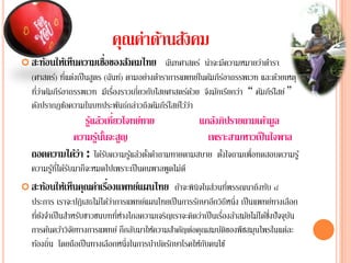 คุณค่าึϸȨงคม
                                 ้ ั
                      ่
 สะท้อนให้เห็นความเชือของสังคมไทย        ฉนทศาสตร์ น่าจะมีความหมายวาตารา
                                              ั                       ่ ํ
             ่ี ่
  (ศาสตร)์ ทแตงเป็นสูตร (ฉันท์) ตามอยางตาราการแพทยใ์ นคมภีรอาถรรพเวท และด้วยเหตุ
                                     ่ ํ                 ั ์
  ทวาคมภีรอาถรรพเวท มีเรืองราวเกี่ยวกับไสยศาสตรดวย จึงมักเรียกว่า “ คัมภีรไสย์ ”
    ี่ ่ ั ์               ่                         ์ ้                  ์
  ดังปรากฏข้อความในบทประพันธ์กล่าวถึงคัมภีรไ์ สยไ์ ว้วา่
               รแลวเท่ียวโจทยทาย
                ู้ ้           ์            แกลงภิปรายถามเค้ามูล
                                                ้
           ความรนนจะสญ
                   ู ้ ั้ ู                   เพราะสามหาวเป็นใจพาล
  ถอดความไดว่า : ไดรบความรูแลวตงคาถามทายตามสบาย ตงใจถามเพ่อทดสอบความรู ้
           ้           ้ั   ้ ้ ั้ ํ              ั้      ื
        ้ ี่ ้ ั
  ความรูทไดรบมาก็จะหมดไปเพราะเป็นคนพาลพูดไม่ดี
                        ่
 สะท้อนให้เห็นคุณค่าเรืองแพทย์แผนไทย                         ่ ่ี
                                                  ถาจะพินิจในสวนทพรรณนาถึงทบ ๘
                                                   ้                        ั
  ประการ เราจะปฏิเสธไม่ไดวาการแพทยแผนไทยเป็นการรกษาอกวธีหน่ึง เป็นแพทยทางเลือก
                            ้่         ์                 ั ี ิ                 ์
   ่ี ั ํ                      ่ี ่                             ่ื ้ ั
  ทยงจาเป็นสาหรบชาวชนบททหางไกลความเจรญเราจะคดวาเป็นเรองลาสมยไม่ไดซงปัจจบน
              ํ ั                             ิ        ิ ่                 ้ ่ึ ุ ั
  การคนควาวจยทางการแพทย์ ก็กลบมาใหความสาคญตอคุณสมบตของพืชสมุนไพรในแตละ
          ้ ้ ิั                    ั     ้      ํ ั ่          ัิ               ่
  ท้องถิ่น โดยถือเป็ นทางเลือกหนึ่งในการบําบัดรักษาโรคให้กบคนไข้
                                                            ั
 