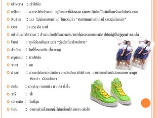  เขาระวาง : เข้าไปถึง
     ้
 ตรีโทษ      : อาการไข้หนักมาก อยูในระยะทีเ่ ลือดลม เสมหะบังเกิดเป็ นพิษขึ้นพร้อมกันในร่างกาย
                                        ่
 หินชาติ     : เลว ไม่มีจรรยาแพทย์ ในความว่า “หนชาตแพทยเ์ หล่าน้ ี เวรามีมิได้กลัว”
                                                      ิ ิ
 เวรา        : (เวร) คอ บาปื
 อย่ายืนแก้วให้วานร : สานวนไทยใชในความหมายวาไม่ควรมอบของมีคาใหแก่ผูทไม่รูคุณคาของนน
        ่                     ํ       ้            ่                 ่ ้ ้ ่ี ้ ่            ั้
 โจทย์       : พูดโอ้อวดในความว่า “รูแล้วเทียวโจทย์ทาย”
                                           ้   ่
 จําเนียร : ในทน้ ีหมายถึง เชยวชาญ
                     ี่         ี่
 ครุกรรม : บาปหนก        ั
 วาตา        : ลม
 กําเดา      : อาการไข้อย่างหนึ่งเกิดจากหวัดเรียกว่าไข้กาเดา อาการของโรคมีเลือดออกทางจมูก
                                                         ํ
                เรียกว่า เลือดกําเดา
 ภิยโย      : (ภิญโญ) หมายถึง มากยิง ยิงขึ้น
                                          ่ ่
 วารี       : นา ํ้
 ปลายมือ : ในทีสุด     ่
 ท่อน       : อาการตัวแข็งนอนนิ่งไม่เคลือนไหวเพราะเพ้อไข้
                                             ่
 
