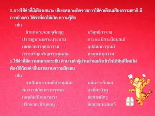 2.การใช้คาทีมเสียงเสนาะ เสียงเสนาะเกิดจากการใช้คาเลียนเสียงธรรมชาติ มี
                ่ ี
การย้ายคา ใช้คาทีกอให้เกิด ความรูสก
                      ่ ่          ้ ึ
   เช่น
            ข้าแต่พระจอมจุฬมกุฎ            บริสุทธิกาจาย
        ปรากฏพระยศระบุระบาย                ตระบะเบิกระบือบุณย์
        เมตตาทยาลุศุภกรรม                  อุปถัมภการุณย์
        สรรเสริญเจริญพระคุณสุน             ทรพูนพิบูลงาม
3.ใช้คาทีมความหมายกระชับ คาบางคาผูอานอ่านแล้วเข้าใจได้ทันทีโดยไม่
           ่ ี                         ้ ่
ต้องใช้ถอยคาอืนมาขยายความอีกเลย
         ้          ่
   เช่น
            จาเป็นเพราะเหลือจะทุมนัส       บมิน่าจะรับผล
        พ้องราชภัยเพราะทุรพล               ดุจนี้คะนึงดู
        เหตุเดิมก็โดยบรมรา                 ชอชาตศัตรู
        ปรึกษากะข้ายุคลมู                  ลิกมุขและมนตรี
 