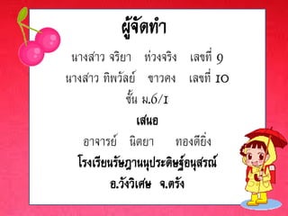 ผู้จัดทา
 นางสาว จริยา ห่วงจริง เลขที่ 9
นางสาว ทิพวัลย์ ขาวคง เลขที่ 10
              ชั้น ม.6/1
                  เสนอ
   อาจารย์ นิตยา ทองดียิ่ง
  โรงเรียนรัษฎานนุประดิษฐ์อนุสรณ์
          อ.วังวิเศษ จ.ตรัง
 