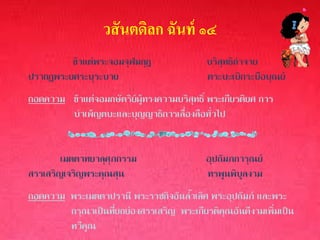 วสั นตดิลก ฉันท์ ๑๔
         ข้าแต่พระจอมจุฬมกุฎ                บริสุทธิกาจาย
ปรากฏพระยศระบุระบาย                         ตระบะเบิกระบือบุณย์
ถอดความ ข้าแต่จอมกษัตริย์ผู้ทรงความบริสุทธิ์ พระเกียรติยศ การ
        บาเพ็ญตบะและบุญญาธิการเลื่องลือทั่วไป


        เมตตาทยาลุศุภกรรม                   อุปถัมภการุณย์
สรรเสริญเจริญพระคุณสุน                      ทรพูนพิบูลงาม
ถอดความ พระเมตตาปรานี พระราชกิจอันล้าเลิศ พระอุปถัมภ์ และพระ
        กรุณาเป็นที่ยกย่องสรรเสริญ พระเกียรติคุณอันดีงามเพิ่มเป็น
        ทวีคูณ
 