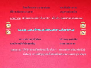 โดยเดียวเพราะอาดุรณแด            และก็แก่ชรากาย
ที่ซึ่งจะพึงสรณะหมาย                           อนุสรบห่อนเห็น
ถอดความ มีเพียงตัวคนเดียวซึ่งแก่ชรา ที่พึ่งที่จะพักพิงก็มองไม่เห็นเลย




        ทราบข่าวขจรกิรติบา                    รมิว่าพระองค์เป็น
เอกอัครกษัตริย์สุขุมเพ็ญ                      กรุณามหาศาล
ถอดความ ได้รู้ข่าวพระเกียรติคุณเลื่องลือว่า พระองค์ทรงเป็นกษัตริย์ผู้
         ยิ่งใหญ่ ทรงมีปัญญาลึกซึ้งเต็มเปี่ยมด้วยพระมหากรุณาธิคุณ
 
