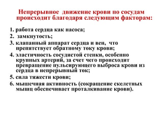 Непрерывное движение крови по сосудам
  происходит благодаря следующим факторам:
1. работа сердца как насоса;
2. замкнутость;
3. клапанный аппарат сердца и вен, что
   препятствует обратному току крови;
4. эластичность сосудистой стенки, особенно
   крупных артерий, за счет чего происходит
   превращение пульсирующего выброса крови из
   сердца в непрерывный ток;
5. сила тяжести крови;
6. мышечная активность (сокращение скелетных
   мышц обеспечивает проталкивание крови).
 