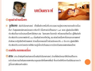 บทวิเคราะห์
 คุณค่าด้านเนื้อหา
   รปแบบ
     ู          คมภีรฉนทศาสตร์ เป็นชอตาราหน่ึงทรวบรวมความรูหลากหลายจากตาราเรอง
                 ั ์ั                   ื่ ํ           ี่         ้             ํ ่ื
     ื่
    อนๆ ในชุดแพทยศาสตรสงเคราะหเ์ อาไว ้ เน้ ือหาแบ่งเป็นตอนๆ ๑๙ ตอน ผูแต่งเลือกใช้คา
                    ์     ์                                             ้             ํ
                                                                          ่
    ประพันธ์ในการนําเสนอเนื้อหาได้เหมาะสม โดยเฉพาะในบทนํา หรือตอนเปิ ดเรือง ผูใ้ ช้แต่งคํา
                                    ่                                 ่
    ประพนธประเภทกาพยยานี ๑๑ เริมต้นด้วยบทไหว้ครู และต่อด้วยเนื้อหาทีสอนจรรยาแพทย์
            ั ์         ์
        ั ้       ัิํ ั           ่                ่ี ่ ้ ั
    กบขอควรปฏิบตสาหรบแพทย์ สวนเน้ ือบทตอนทวาดวยลกษณะทบ ๘ ประการ ผูแต่งใช้คา
                                                                ั           ้           ํ
    ประพันธ์ประเภทร่ายอธิบายให้ความรูเ้ กี่ยวกับโรคและการรักษาโรคของแพทย์แผนไทย
                  ่
 องค์ประกอบของเรือง
 สาระ สาระสําคัญหรือแก่นของเรืองคัมภีรฉนทศาสตร์ ส่วนทีคดเลือกมาให้เรียนเป็ นการ
                               ่       ์ั              ่ ั
    กล่าวถึงความสาคญของแพทยและคุณสมบตทแพทยพึ่งมี ซงจะชวยใหรกษาโรคไดผลมากกวา
                     ํ ั       ์    ั ิ ่ี ์      ่ึ ่ ้ ั         ้      ่
           ่
    รูเ้ รืองยาเพียงอย่างเดียว
 