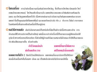 ่
 โครงเรือง การลาดบเน้ ือความเรมตนดวยบทไหวครู ซงเป็นการไหวพระรตนตรย ไหว ้
                ํ ั            ่ิ ้ ้     ้ ึ่            ้ ั     ั
  เทพเจาของพราหมณ์ ไหวหมอชวกโกมารภจ (แพทยหลวงของพระเจาพิมพสารแห่งแคว้น
       ้                      ้ ี             ั     ์        ้ ิ
                               ั่
  มคธ) และไหวครูแพทยโ์ ดยทวไป เน้ ือหาบทตอมากล่าวถึงความสาคญของแพทยและจรรยา
                  ้                             ่        ํ ั       ์
  แพทย์ ซงเป็นคุณสมบตทแพทยพ่ึงมี และตอนทายกล่าวถึง ทบ ๘ ประการ ได้แก่ อาการของ
         ่ึ            ั ิ ่ี       ์             ้   ั
  โรคชนิดหนึ่งซึงแทรกซ้อนโรคอืนทีเ่ ป็ นอยูก่อน
                ่                 ่        ่
 กลวิธีการแต่ง คมภีรฉนทศาสตรเ์ ป็นหนงสอทจดเป็นตารามีเน้ ือหาเฉพาะดาน การ
                 ั ์ั                ั ื ่ี ั   ํ                  ้
  นําเสนอใช้โวหารอธิบายเป็ นส่วนใหญ่ แต่เมื่อจะกล่าวถึงเรืองทีเ่ ป็ นนามธรรมผูเ้ ขียนเลือกใช้
                                                          ่
                       ี          ่ึ ่ ้ ้ ่ ้
  อุปมาโวหารหรอบทเปรยบเทียบ ซงชวยใหผูอานเขาใจความหมายไดง่ายและทาใหเ้ ห็นภาพจาก
                ื                                                      ้     ํ
  ประพันธ์ชดเจนมากขึ้น ตัวอย่างเช่น
           ั
                          อาไวจนแก่กลา
                           ํ ้       ้                         ์ ื่ ็ ั
                                                         แพทยอนมากขดขวาง
                      ต่อโรคเขาระวาง
                               ้                                   ้ ึ่
                                                         ตรีโทษแลวจงออกตว
                                                                        ั
  ถอดความไดว่า : ปิ ดบังไว้จนไข้หนักมาก แพทย์คนอืนจะมารักษาก็ไม่ให้รกษา
           ้                                     ่                  ั
  ต่อเมื่อโรคนันเข้าขันทีเ่ สมหะ เลือด ลม เป็ นพิษใกล้ตายจึงไม่รกษาคนไข้นน
               ้      ้                                         ั        ั้
 