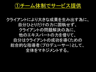 ①チーム体制でサービス提供

クライアントにより大きな成果を生み出す為に、
   自分ひとりだけの力に固執せず、
    クライアントの問題解決の為に、
    他のエキスパートの力を借りて、
  自分はクライアントの成功を導くための
 総合的な指導者（プロデューサー）として、
      全体をマネジメントする。
 