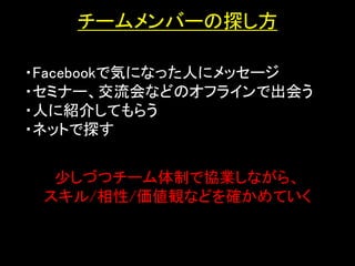 チームメンバーの探し方

・Facebookで気になった人にメッセージ
・セミナー、交流会などのオフラインで出会う
・人に紹介してもらう
・ネットで探す      ・セミナー




  少しづつチーム体制で協業しながら、
 スキル/相性/価値観などを確かめていく
 