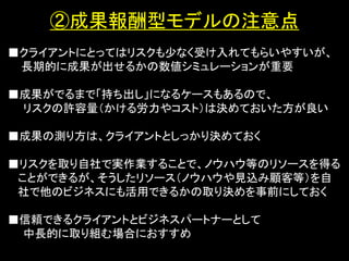 ②成果報酬型モデルの注意点
■クライアントにとってはリスクも少なく受け入れてもらいやすいが、
 長期的に成果が出せるかの数値シミュレーションが重要

■成果がでるまで「持ち出し」になるケースもあるので、
 リスクの許容量（かける労力やコスト）は決めておいた方が良い
              ・セミナー
■成果の測り方は、クライアントとしっかり決めておく

■リスクを取り自社で実作業することで、ノウハウ等のリソースを得る
 ことができるが、そうしたリソース（ノウハウや見込み顧客等）を自
 社で他のビジネスにも活用できるかの取り決めを事前にしておく

■信頼できるクライアントとビジネスパートナーとして
 中長的に取り組む場合におすすめ
 