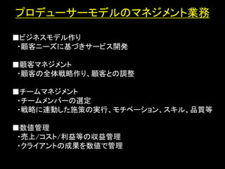 プロデューサーモデルのマネジメント業務

■ビジネスモデル作り
 ・顧客ニーズに基づきサービス開発

■顧客マネジメント
 ・顧客の全体戦略作り、顧客との調整
             ・セミナー
■チームマネジメント
 ・チームメンバーの選定
 ・戦略に連動した施策の実行、モチベーション、スキル、品質等

■数値管理
 ・売上/コスト/利益等の収益管理
 ・クライアントの成果を数値で管理
 