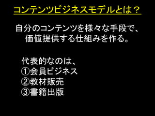 コンテンツビジネスモデルとは？
自分のコンテンツを様々な手段で、
 価値提供する仕組みを作る。

代表的なのは、
①会員ビジネス
②教材販売
③書籍出版
 