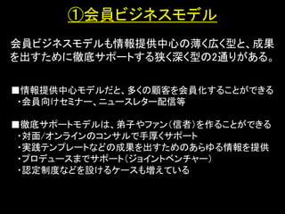 ①会員ビジネスモデル
会員ビジネスモデルも情報提供中心の薄く広く型と、成果
を出すために徹底サポートする狭く深く型の2通りがある。

■情報提供中心モデルだと、多くの顧客を会員化することができる
 ・会員向けセミナー、ニュースレター配信等

■徹底サポートモデルは、弟子やファン（信者）を作ることができる
 ・対面/オンラインのコンサルで手厚くサポート
 ・実践テンプレートなどの成果を出すためのあらゆる情報を提供
 ・プロデュースまでサポート（ジョイントベンチャー）
 ・認定制度などを設けるケースも増えている
 