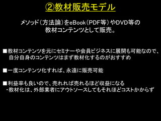 ②教材販売モデル
   メソッド（方法論）をeBook（PDF等）やDVD等の
        教材コンテンツとして販売。


■教材コンテンツを元にセミナーや会員ビジネスに展開も可能なので、
 自分自身のコンテンツはまず教材化するのがおすすめ

■一度コンテンツ化すれば、永遠に販売可能

■利益率も良いので、売れれば売れるほど収益になる
 ・教材化は、外部業者にアウトソースしてもそれほどコストかからず
 