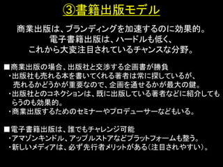 ③書籍出版モデル
  商業出版は、ブランディングを加速するのに効果的。
      電子書籍出版は、ハードルも低く、
   これから大変注目されているチャンスな分野。
■商業出版の場合、出版社と交渉する企画書が勝負
 ・出版社も売れる本を書いてくれる著者は常に探しているが、
  売れるかどうかが重要なので、企画を通せるかが最大の鍵。
 ・出版社とのコネクションは、既に出版している著者などに紹介しても
  らうのも効果的。
 ・商業出版するためのセミナーやプロデューサーなどもいる。

■電子書籍出版は、誰でもチャレンジ可能
 ・アマゾンキンドル、アップルストアなどプラットフォームも整う。
 ・新しいメディアは、必ず先行者メリットがある（注目されやすい）。
 