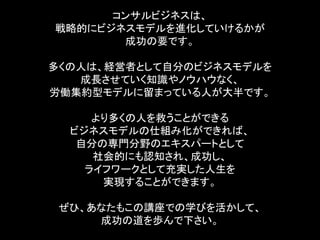 コンサルビジネスは、
戦略的にビジネスモデルを進化していけるかが
       成功の要です。

多くの人は、経営者として自分のビジネスモデルを
   成長させていく知識やノウハウなく、
労働集約型モデルに留まっている人が大半です。

     より多くの人を救うことができる
  ビジネスモデルの仕組み化ができれば、
   自分の専門分野のエキスパートとして
     社会的にも認知され、成功し、
    ライフワークとして充実した人生を
      実現することができます。

 ぜひ、あなたもこの講座での学びを活かして、
     成功の道を歩んで下さい。
 