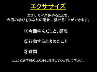 エクササイズ
      エクササイズをやることで、
今回の学びをあなたの進化に繋げることができます。


     ①今回学んだこと、感想

     ②行動すると決めたこと

     ③質問

 以上3点を下記のコメントに投稿してシェアして下さい。

                              23
 
