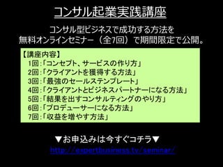コンサル起業実践講座
    コンサル型ビジネスで成功する方法を
無料オンラインセミナー（全7回）で期間限定で公開。
【講座内容】
 1回：「コンセプト、サービスの作り方」
 2回：「クライアントを獲得する方法」
 3回：「最強のセールステンプレート」
 4回：「クライアントとビジネスパートナーになる方法」
 5回：「結果を出すコンサルティングのやり方」
 6回：「プロデューサーになる方法」
 7回：「収益を増やす方法」


     ▼お申込みは今すぐコチラ▼
    http://expertbusiness.tv/seminar/
                                        24
 