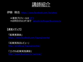 講師紹介
伊藤 剛志 https://www.facebook.com/ito.takesi

  ⇒著者プロフィールはコチラ
  ⇒お問合せはコチラまで takeshi.ito@expertbusiness.tv


【運営メディア】

 「起業実践会」
 https://www.facebook.com/kigyoujissenkai

 「起業実践会レビュー」
 http://ameblo.jp/kigyoujissenkai/

 「コンサル起業実践講座」
 http://expertbusiness.tv/seminar/

                                              25
 