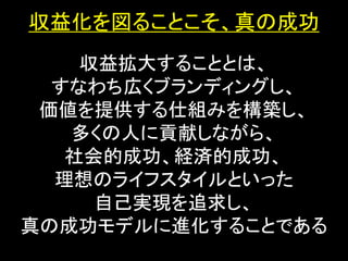 収益化を図ることこそ、真の成功
    収益拡大することとは、
  すなわち広くブランディングし、
 価値を提供する仕組みを構築し、
   多くの人に貢献しながら、
   社会的成功、経済的成功、
  理想のライフスタイルといった
     自己実現を追求し、
真の成功モデルに進化することである
 