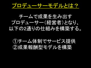 プロデューサーモデルとは？
   チームで成果を生み出す
 プロデューサー（経営者）となり、
以下の2通りの仕組みを構築する。

①チーム体制でサービス提供
②成果報酬型モデルを構築
 
