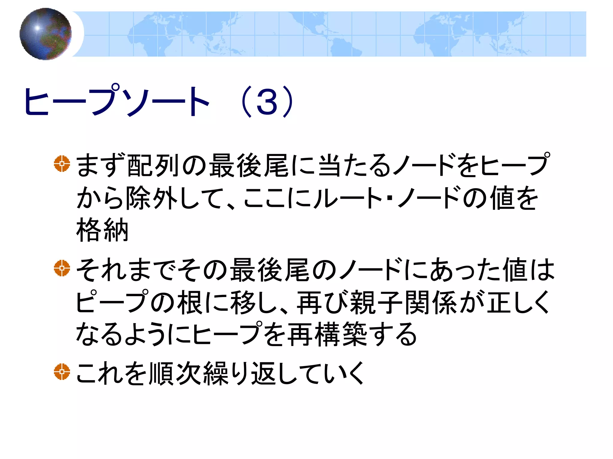 ヒープソート （３）
 まず配列の最後尾に当たるノードをヒープ
 から除外して、ここにルート・ノードの値を
 格納
 それまでその最後尾のノードにあった値は
 ピープの根に移し、再び親子関係が正しく
 なるようにヒープを再構築する
 これを順次繰り返していく
 
