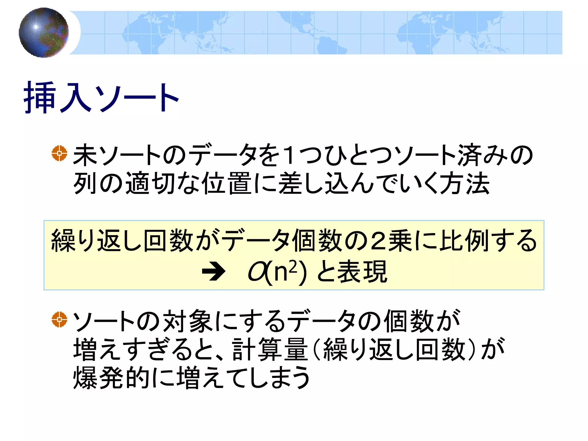 挿入ソート
 未ソートのデータを１つひとつソート済みの
 列の適切な位置に差し込んでいく方法

繰り返し回数がデータ個数の２乗に比例する
       O(n2) と表現
 ソートの対象にするデータの個数が
 増えすぎると、計算量（繰り返し回数）が
 爆発的に増えてしまう
 