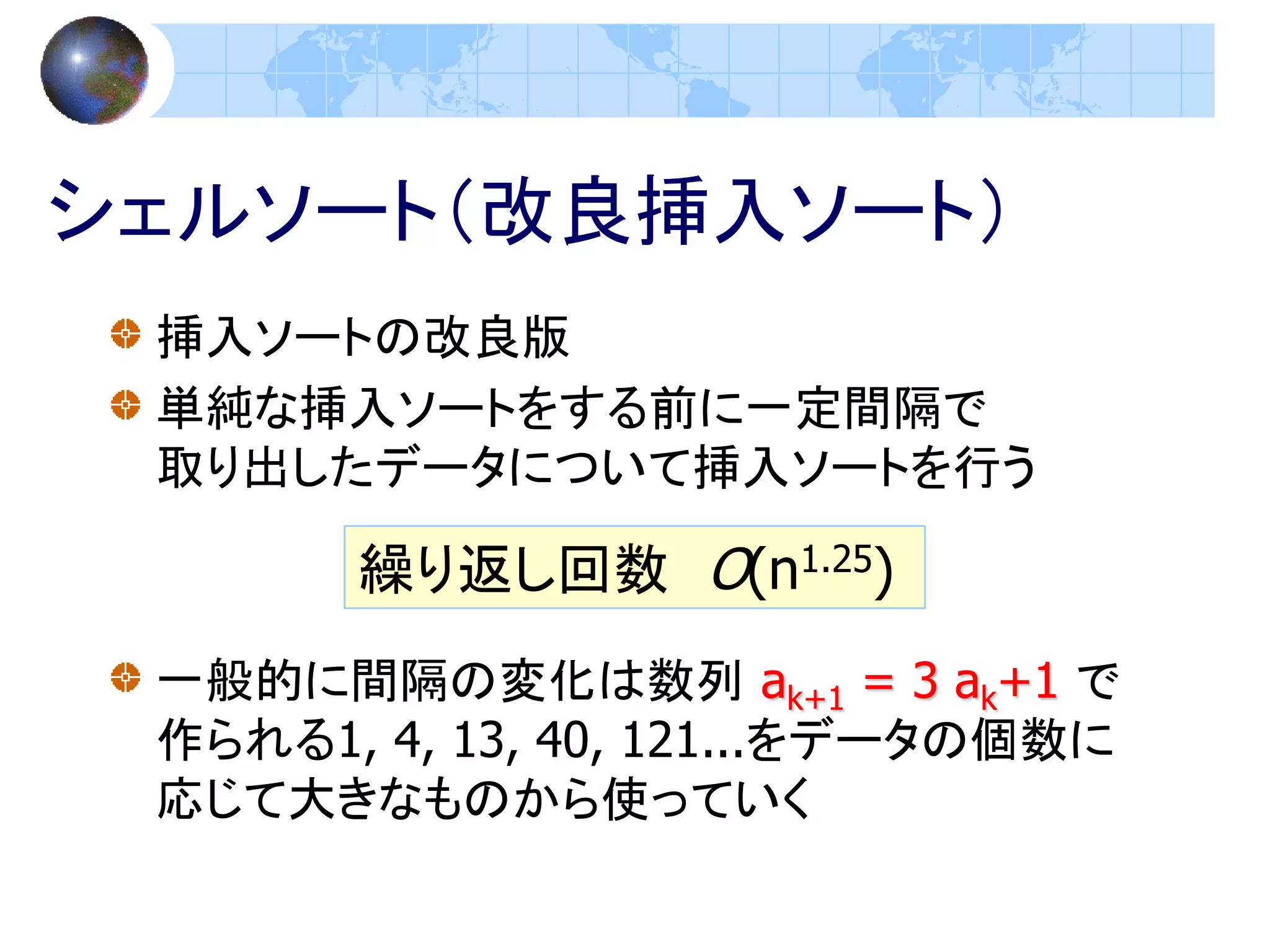 シェルソート（改良挿入ソート）
 挿入ソートの改良版
 単純な挿入ソートをする前に一定間隔で
 取り出したデータについて挿入ソートを行う

       繰り返し回数 O(n1.25)
 一般的に間隔の変化は数列 ak+1 = 3 ak+1 で
 作られる1, 4, 13, 40, 121...をデータの個数に
 応じて大きなものから使っていく
 