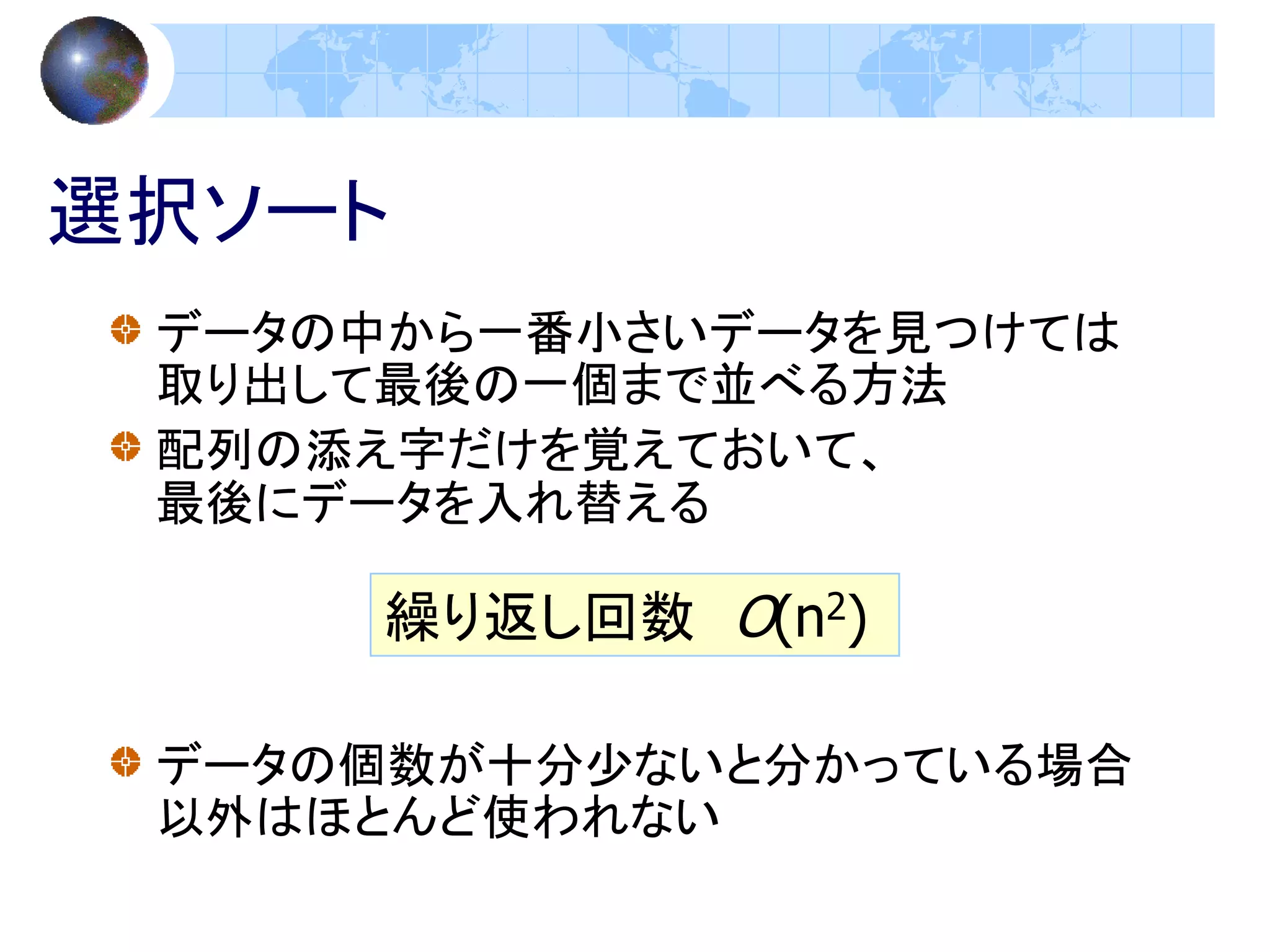 選択ソート
 データの中から一番小さいデータを見つけては
 取り出して最後の一個まで並べる方法
 配列の添え字だけを覚えておいて、
 最後にデータを入れ替える

     繰り返し回数 O(n2)

 データの個数が十分少ないと分かっている場合
 以外はほとんど使われない
 