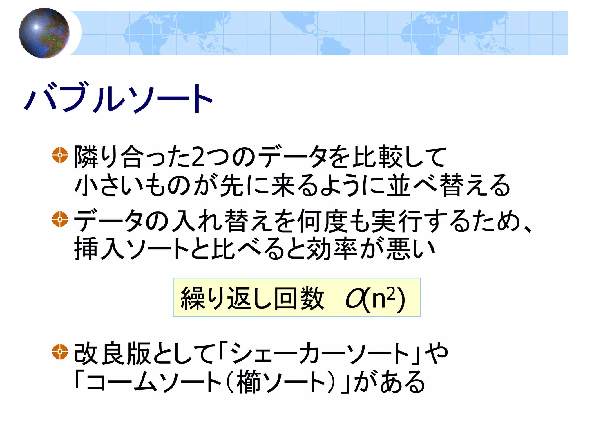 バブルソート
 隣り合った2つのデータを比較して
 小さいものが先に来るように並べ替える
 データの入れ替えを何度も実行するため、
 挿入ソートと比べると効率が悪い
     繰り返し回数 O(n2)

 改良版として「シェーカーソート」や
 「コームソート（櫛ソート）」がある
 