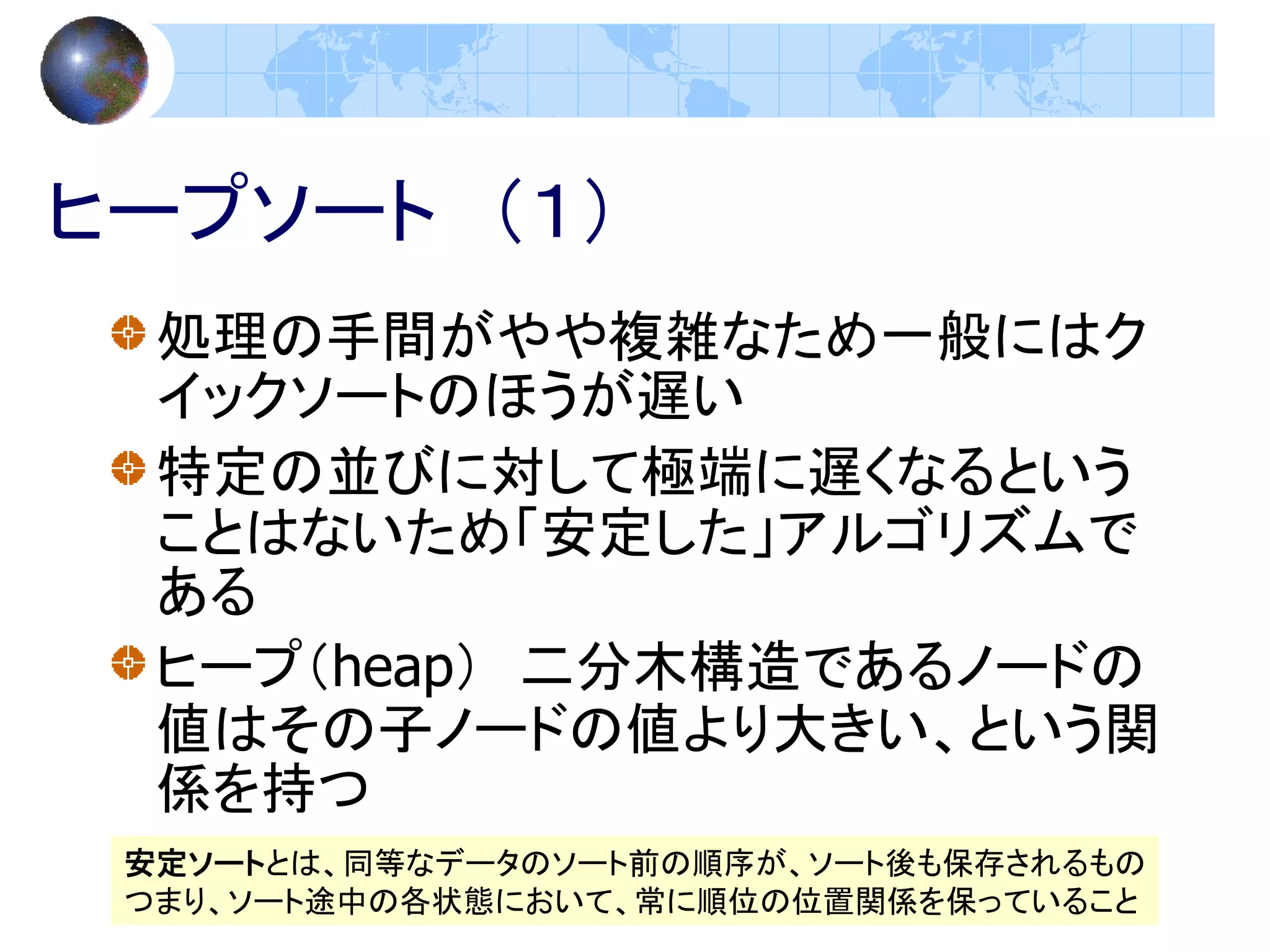 ヒープソート （１）
  処理の手間がやや複雑なため一般にはク
  イックソートのほうが遅い
  特定の並びに対して極端に遅くなるという
  ことはないため「安定した」アルゴリズムで
  ある
  ヒープ（heap） 二分木構造であるノードの
  値はその子ノードの値より大きい、という関
  係を持つ
 安定ソートとは、同等なデータのソート前の順序が、ソート後も保存されるもの
 つまり、ソート途中の各状態において、常に順位の位置関係を保っていること
 