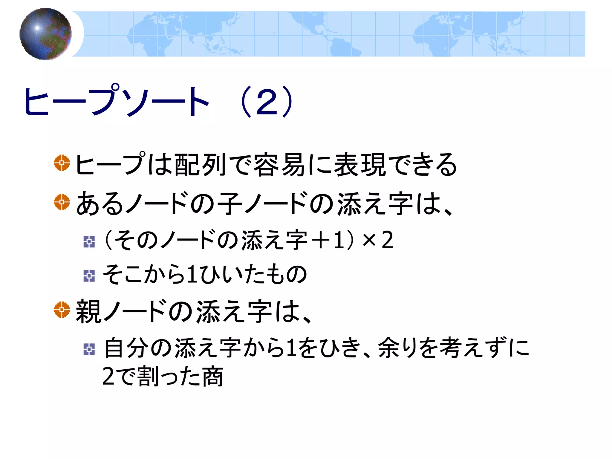 ヒープソート （２）
 ヒープは配列で容易に表現できる
 あるノードの子ノードの添え字は、
  （そのノードの添え字＋1）×2
  そこから1ひいたもの
 親ノードの添え字は、
  自分の添え字から1をひき、余りを考えずに
  2で割った商
 