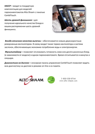 НАССР–входитвстандартную
комплектациюдлямоделей
пароконвектоматовAlto‐Shaamспанелью
CombiTouch.

Шестьуровнейфинишинга–для
полученияидеальногокачестваблюдав
вашемраспоряжениишестьуровней
финишинга.




Всегдаотличноекачествовыпечки–обеспечиваетсяновымдвухскоростным
реверсивнымвентилятором.Всхемувходиттакжетормозвентилятораисистема
заслонок,обеспечивающихэкономиюпотребленияводыиэлектроэнергии.

Мультитаймер–позволяетотслеживатьготовностьсемиилидесятиразличныхблюд
(взависимостиотмодели)водномпароконвектомате.Времяотсчитываетсявминутахи
секундах.

Диагностиканадисплее–сенсорнаяпанельуправленияCombiTouchпозволяетвидеть
всюдиагностикунадисплееврежимеon‐lineиизпамяти.










 