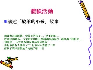 體驗活動
 講述「放羊的小孩」故事

像彼得這樣說謊 .. 當放羊的孩子 ..... 是不對的 ....
說謊 次數越多，大家對你 的信任感會越來越減少 . 越來越不相信你 ....
到時侯 .... 不管你說 的是實話還是假話 .....
再也不會有人理你 了 ~~~ 也不討人喜愛了 ~!!!!
所以千萬不要做放羊的孩子唷 ~~!!!!




　
 