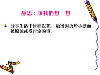 靜思 : 讓我們想一想

分享生活中曾經說謊 ，最後因勇於承擔而
被原諒或受肯定的事。
 