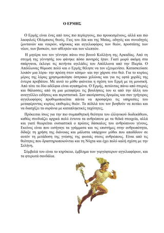 Ο ΕΡΜΗΣ

  O Ερμής είναι ένας από τους πιο περίεργους, πιο προικισμένους, αλλά και πιο
λαοφιλείς Ολύμπιους θεούς. Γιος του Δία και της Μαίας, οδηγός και συνοδηγός
ζωντανών και νεκρών, κήρυκας και αγγελιοφόρος των θεών, προστάτης των
νέων, των βοσκών, των αθλητών και των κλεπτών.
   Η μητέρα του τον γέννησε πάνω στο βουνό Κυλλήνη της Αρκαδίας. Από τη
στιγμή της γέννησής του φάνηκε πόσο πονηρός ήταν. Γιατί μωρό ακόμη στα
σπάργανα, έκλεψε τις πενήντα αγελάδες του Απόλλωνα από την Πιερία. Ο
Απόλλωνας θύμωσε πολύ και ο Ερμής θέλησε να τον εξευμενίσει. Κατασκεύασε
λοιπόν μια λύρα- την πρώτη στον κόσμο- και την χάρισε στο θεό. Για το κυρίως
μέρος της λύρας χρησιμοποίησε όστρακο χελώνας και για τις εφτά χορδές της
έντερα προβάτου. Με αυτό το μύθο φαίνεται η σχέση του Ερμή με τη μουσική.
Από τότε τα δύο αδέλφια είναι αγαπημένα. Ο Ερμής, πετώντας πάνω από στεριές
και θάλασσες από τη μια μεταφέρει τις βουλήσεις του κι από την άλλη του
αναγγέλλει ειδήσεις και περιστατικά. Σαν ακούραστος δρομέας και σαν γρήγορος
αγγελιοφόρος προθυμοποιείται πάντα να προσφέρει τις υπηρεσίες του
μεταφέροντας κυρίως επιθυμίες θεών. Τα πέδιλά του τον βοηθούν να πετάει και
να διασχίζει τα ουράνια με καταπληκτικές ταχύτητες,
  Πρόκειται ίσως για την πιο συμπαθητική θεότητα του ελληνικού δωδεκάθεου,
καθώς συνδυάζει αρχικά πολύ έντονα τα ανθρώπινα με τα θεϊκά στοιχεία, αλλά
και γιατί θεωρείται ουσιαστικά ο πρώτος δάσκαλος του ανθρώπινου γένους,
Εκείνος είναι που εισήγαγε τα γράμματα και τις επιστήμες στην ανθρωπότητα,
δίδαξε τη χρήση της διάνοιας και μάλιστα υπάρχουν μύθοι πoυ αποδίδουν σε
αυτόν τη μετάδοση της γνώσης της φωτιάς στους ανθρώπους. Είναι από τις
θεότητες που δραστηριοποιούνται και τη Νύχτα και έχει πολύ καλή σχέση με την
Σελήνη,
  Σύμβολά του είναι το κηρύκειο, έμβλημα των γοργόφτερων αγγελιαφόρων, και
τα φτερωτά σανδάλια.
 