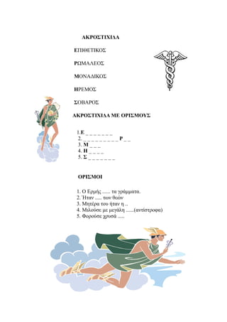 ΑΚΡΟΣΤΙΧΙΔΑ

ΕΠΙΘΕΤΙΚΟΣ

ΡΩΜΑΛΕΟΣ

ΜΟΝΑΔΙΚΟΣ

ΗΡΕΜΟΣ

ΣΟΒΑΡΟΣ

ΑΚΡΟΣΤΙΧΙΔΑ ΜΕ ΟΡΙΣΜΟΥΣ


 1.Ε _ _ _ _ _ _ _
  2. _ _ _ _ _ _ _ _ _ Ρ _ _
  3. Μ _ _ _
  4. Η _ _ _ _
  5. Σ _ _ _ _ _ _ _


 ΟΡΙΣΜΟΙ

 1. Ο Ερμής ...... τα γράμματα.
 2. Ήταν ..... των θεών
 3. Μητέρα του ήταν η ..
 4. Μιλούσε με μεγάλη ......(αντίστροφα)
 5. Φορούσε χρυσά .....
 