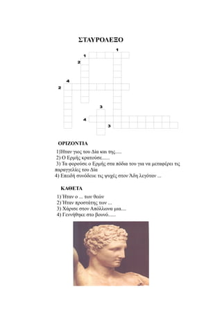 ΣΤΑΥΡΟΛΕΞΟ
                            1
              1
          2




     4
 2




                    3


              4
                        3




 ΟΡΙΖΟΝΤΙΑ
 1)Ήταν γιος του Δία και της.....
 2) Ο Ερμής κρατούσε......
 3) Τα φορούσε ο Ερμής στα πόδια του για να μεταφέρει τις
παραγγελίες του Δία
4) Επειδή συνόδευε τις ψυχές στον Άδη λεγόταν ...

  ΚΑΘΕΤΑ
1) Ήταν ο ... των θεών
2) Ήταν προστάτης των ...
3) Χάρισε στον Απόλλωνα μια....
4) Γεννήθηκε στο βουνό......
 