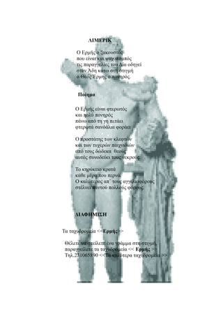 ΛΙΜΕΡΙΚ

     Ο Ερμής ο ξακουστός
     που είναι και ψυχοπομπός
     τις παραγγελίες του Δία οδηγεί
     στον Άδη κάτω στη στιγμή
     ο Θεός Έρμης ο πονηρός.


      Ποίημα

     Ο Ερμής είναι φτερωτός
     και πολύ πονηρός
     πάνω από τη γη πετάει
     φτερωτά σανδάλια φοράει

     Ο προστάτης των κλεφτών
     και των τυχερών παιχνιδιών
     από τους δώδεκα θεούς
     αυτός συνοδεύει τους νεκρούς.

     Το κηρύκειο κρατά
     κάθε μέρα που περνά.
     Ο καλύτερος απ΄ τους αγγελιοφόρους
     στέλνει παντού πολλούς φόρους.




     ΔΙΑΦΗΜΙΣΗ


Τα ταχυδρομεία <<Ερμής>>

 Θέλετε να στείλετε ένα γράμμα στη στιγμή,
 παραγγείλετε τα ταχυδρομεία << Ερμής >>
 Τηλ.231065890 <<Τα καλύτερα ταχυδρομεία >>
 