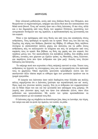 ΔΙΟΝΥΣΟΣ

    Στην ελληνική μυθολογία, εκτός από τους δώδεκα θεούς του Ολύμπου, που
θεωρούνταν οι σημαντικότεροι, υπήρχαν και άλλοι θεοί που δεν κατοικούσαν στο
θεϊκό αυτό βουνό. Ένας απ' αυτούς ήταν και ο θεός Διόνυσος. Ο πιο νέος, αλλά
και ο πιο δημοφιλής από τους θεούς των αρχαίων Ελλήνων, προστάτης των
γονιμοποιών δυνάμεων και της αμπέλου, η προσωποποίηση της ξεγνοιασιάς και
του κεφιού.
    Ήταν ο πιο πρόσχαρος από τους θεούς και από τους πιο αγαπητούς στους
ανθρώπους. Τους πρόσφερε το αμπέλι και το κρασί. Ήταν γιος του Δία και της
Σεμέλης της κόρης του Κάδμου, βασιλιά της Θήβας. Ο εύθυμος θεός ταξίδευε
συνέχεια κι επισκεπτόταν πολλές χώρες και πολιτείες για να μάθει στους
ανθρώπους πώς να καλλιεργούν τα κλήματα και πώς να φτιάχνουν από τους
καρπούς τους το κρασί. Και βέβαια, ως θεός της χαράς και του κεφιού, δεν
ταξίδευε μόνος του. Τον ακολουθούσε ένα πολύβουο πλήθος. Στο πλήθος αυτό
έβλεπες γυναίκες που χόρευαν με έξαλλο τρόπο, τις Μαινάδες, όπως λέγονταν,
και παράξενα όντα που ήταν άνθρωποι και ζώα μαζί. Αυτούς τους έλεγαν
Σάτυρους και Σιληνούς.
    Το υπέροχο ποτό που κερνούσε ο θεός σκόρπιζε παντού το κέφι. Έκανε τους
ανθρώπους να ξεχνούν τις στενοχώριες τους και να ζωγραφίζεται στα πρόσωπά
τους το χαμόγελο. Όπου περνούσε ξεκινούσε τρικούβερτο γλέντι και δεν
ακούγονταν άλλο τίποτα παρά οι εύθυμοι ήχοι των μουσικών οργάνων και τα
ζωηρά τραγούδια.
      Η λατρεία του Διόνυσου ήταν πολύ διαδομένη στην Ελλάδα και πολλές
πόλεις ισχυρίζονται ότι ο Διόνυσος ξεκίνησε την περιπλάνησή του απ` αυτές.
Προς τιμή του γίνονταν πολλές γιορτές. Στη γη οι άνθρωποι τον ευχαριστούσαν
για το θεϊκό δώρο του και για την ξενοιασιά που απλόχερα τους μοίραζε. Οι
γιορτές που γίνονταν προς τιμή του ήταν ένα αδιάκοπο γλέντι, όπου όλοι
μεθούσαν και τραγουδούσαν. Με αυτόν τον τρόπο προσπαθούσαν να
επικοινωνήσουν με τον αγαπητό τους θεό.
    Ο Διόνυσος είχε ως σύμβολα τα δυνατότερα ζώα, όπως το λιοντάρι, την τίγρη,
τον ταύρο και από τα φυτά την άμπελο, τον κισσό, τα ρόδα.
 