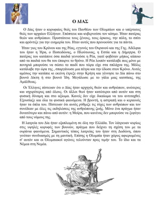 Ο ΔΙΑΣ
  Ο Δίας ήταν ο κορυφαίος θεός του Πανθέου των Ολυμπίων και ο υπέρτατος
θεός των αρχαίων Ελλήνων. Επόπτευε και κυβερνούσε τον κόσμο. Ήταν πατέρας
θεών και ανθρώπων. Προστάτευε τους ξένους, τους όρκους, την πόλη, το σπίτι
και φρόντιζε για την ευημερία του. Ηταν αυτός που προνοούσε για τα πάντα.
 Ήταν γιος του Κρόνου και της Ρέας, εγγονός του Ουρανού και της Γης. Αδέλφια
του ήταν η Ήρα, ο Ποσειδώνας, ο Πλούτωνας, η Εστία και η Δήμητρα. Ο
πατέρας του κατάπινε όσα παιδιά γεννούσε η Ρέα, γιατί φοβόταν μήπως κάποιο
από τα παιδιά του θα του έπαιρνε το θρόνο. Η Ρέα λοιπόν κατάλαβε πως μόνο με
πονηριά μπορούσε να σώσει το παιδί που τώρα είχε στα σπλάχνα της. Μόλις
κατάλαβε την ώρα της , σπαργάνωσε μια πέτρα και την έδωσε στον Κρόνο. Αυτός
αμέσως την κατάπιε κι εκείνη έτρεξε στην Κρήτη και γέννησε το Δία πάνω στο
βουνό Δίκτη ή στο βουνό Ίδη. Μεγάλωσε με το γάλα μιας κατσίκας, της
Αμάλθειας.
  Οι Έλληνες πίστευαν ότι ο Δίας ήταν αρχηγός θεών και ανθρώπων, ανώτερος
και ισχυρότερος από όλους. Οι άλλοι θεοί ήταν κατώτεροι από αυτόν και στη
φυσική δύναμη και στο αξίωμα. Κανείς δεν είχε δικαίωμα να του αντιταχθεί.
Εξουσίαζε και όλα τα φυσικά φαινόμενα. Η βροντή, η αστραπή και ο κεραυνός
ήταν τα όπλα του. Πίστευαν ότι αυτός ρύθμιζε τις τύχες των ανθρώπων και τον
συνέδεαν με όλες τις εκδηλώσεις της ανθρώπινης ζωής. Μόνο ένα πράγμα ήταν
δυνατότερο και πάνω από αυτόν: η Μοίρα, που κανένας δεν μπορούσε να ξεφύγει
από τους νόμους της.
  Η λατρεία του Δία ήταν εξαπλωμένη σε όλη την Ελλάδα. Τον λάτρευαν κυρίως
στις υψηλές κορυφές των βουνών, πράγμα που δείχνει τη σχέση του με τα
ουράνια φαινόμενα. Σημαντικός τόπος λατρείας του ήταν στη Δωδώνη, όπου
γινόταν συνδυασμός με τη μαντική. Επίσης η Ολυμπία ήταν χώρος αφιερωμένος
σ' αυτόν και οι Ολυμπιακοί αγώνες τελούνταν προς τιμήν του. Το ίδιο και τα
Νέμεα στη Νεμέα.
 