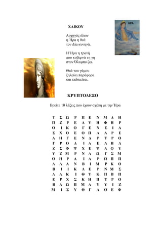 ΧΑΙΚΟΥ

          Αρχηγός όλων
          η Ήρα η θεά
          τον Δία κυνηγά.

          Η Ήρα η τρανή
          που κυβερνά τη γη
          στον Όλυμπο ζει.

          Θεά του γάμου
          ζηλεύει παράφορα
          και εκδικείται.



           ΚΡΥΠΤΟΛΕΞΟ

Βρείτε 10 λέξεις που έχουν σχέση με την Ήρα


Τ    Σ    Ω    Ρ   Π    Ε     Ν   Μ   Δ    Η
Π    Ζ    Ρ    Ε   Α    Υ     Η   Φ   Η    Ρ
Ο     Ι   Κ    Ο   Γ    Ε     Ν   Ε    Ι   Α
Σ    Χ    Ο    Ε   Ο    Π     Λ   Α   Ρ    Ε
Α    Η    Γ    Ε   Ν    Δ     Ρ   Τ   Ρ    Ο
Γ    Ρ    Ο    Δ    Ι   Α     Ε   Λ   Η    Λ
Ζ    Σ    Φ    Ψ   Χ    Ε     Ψ   Α   Ο    Υ
Υ    Ζ    Μ    Ρ   Ν    Λ     Ω   Γ   Σ    Μ
Ο    Η    Ρ    Α    Ι   Α     Ρ   Ω   Π    Π
Λ    Λ    Α    Ν   Β     Ι    Μ   Ρ   Κ    Ο
Β     Ι    Ι   Κ   Λ    Ε     Ρ   Ν   Μ    Σ
Λ    Α    Κ    Ι   Θ    Υ     Κ   Π   Β    Π
Ε    Ρ    Χ    Σ   Κ    Η     Π   Τ   Ρ    Ο
Β    Α    Ω    Π   Μ    Α     Υ   Υ    Ι   Ζ
Μ     Ι   Σ    Υ   Θ    Γ     Λ   Ο   Ε    Φ
 