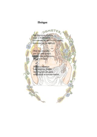 Ποίημα



Της Δήμητρας η κόρη
είναι η Περσεφόνη
και κάνουν τις καλύτερες γιορτές
αφιερωμένες σε αυτές.


Θεά της γεωργίας
και έχει στο μυαλό,
όλους τους ανθρώπους
και τον γεωργό.


Η θεά η Δήμητρα
τους αγρότες βοηθά
και τους λέει με χαρά
πολύ καλά τα κάνατε παιδιά.
 